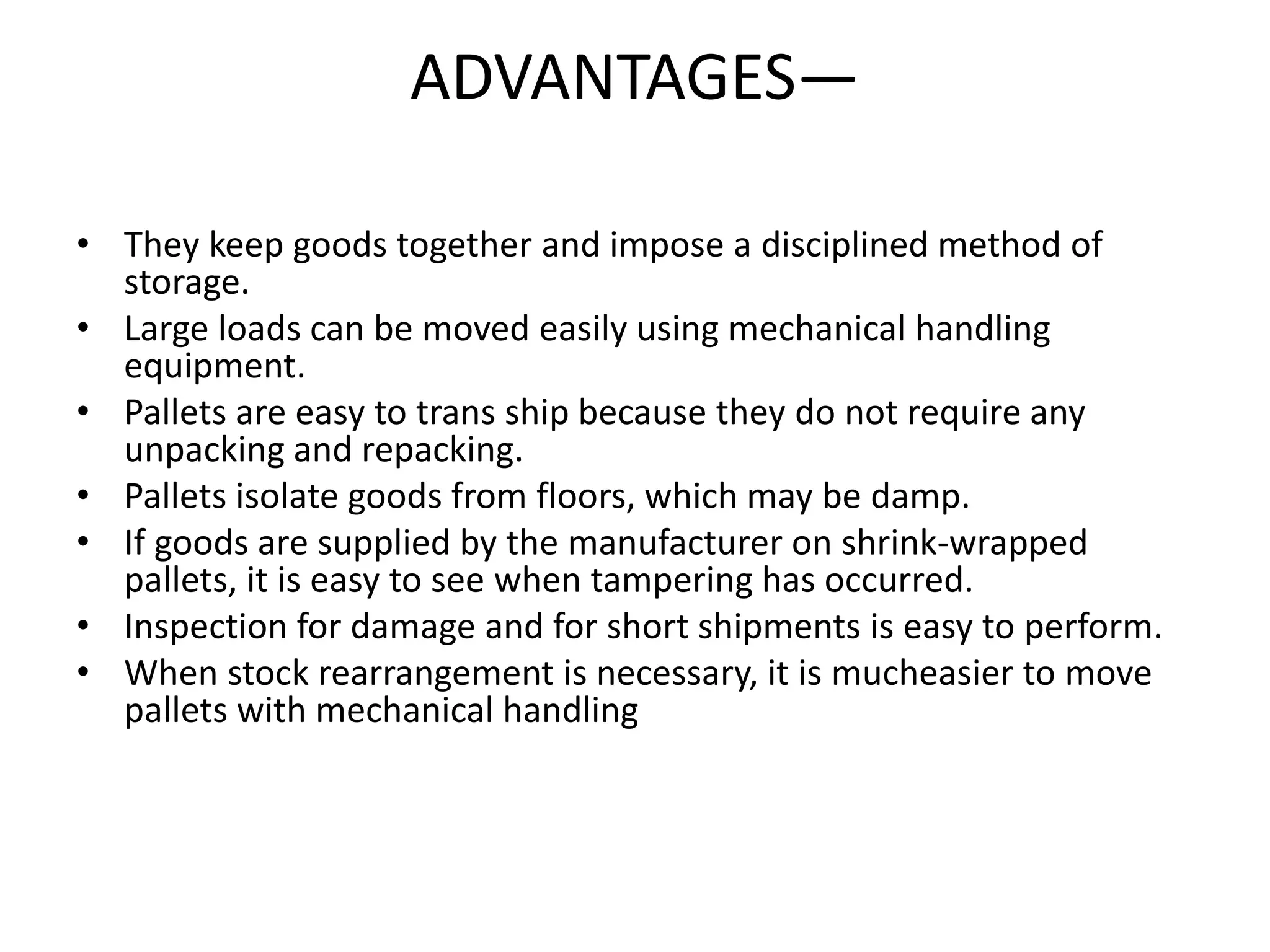 ADVANTAGES—
• They keep goods together and impose a disciplined method of
storage.
• Large loads can be moved easily using mechanical handling
equipment.
• Pallets are easy to trans ship because they do not require any
unpacking and repacking.
• Pallets isolate goods from floors, which may be damp.
• If goods are supplied by the manufacturer on shrink-wrapped
pallets, it is easy to see when tampering has occurred.
• Inspection for damage and for short shipments is easy to perform.
• When stock rearrangement is necessary, it is mucheasier to move
pallets with mechanical handling
 