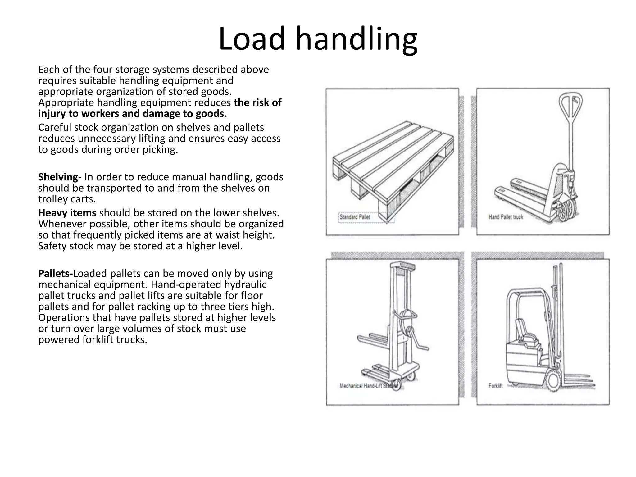 Load handling
Each of the four storage systems described above
requires suitable handling equipment and
appropriate organization of stored goods.
Appropriate handling equipment reduces the risk of
injury to workers and damage to goods.
Careful stock organization on shelves and pallets
reduces unnecessary lifting and ensures easy access
to goods during order picking.
Shelving- In order to reduce manual handling, goods
should be transported to and from the shelves on
trolley carts.
Heavy items should be stored on the lower shelves.
Whenever possible, other items should be organized
so that frequently picked items are at waist height.
Safety stock may be stored at a higher level.
Pallets-Loaded pallets can be moved only by using
mechanical equipment. Hand-operated hydraulic
pallet trucks and pallet lifts are suitable for floor
pallets and for pallet racking up to three tiers high.
Operations that have pallets stored at higher levels
or turn over large volumes of stock must use
powered forklift trucks.
 