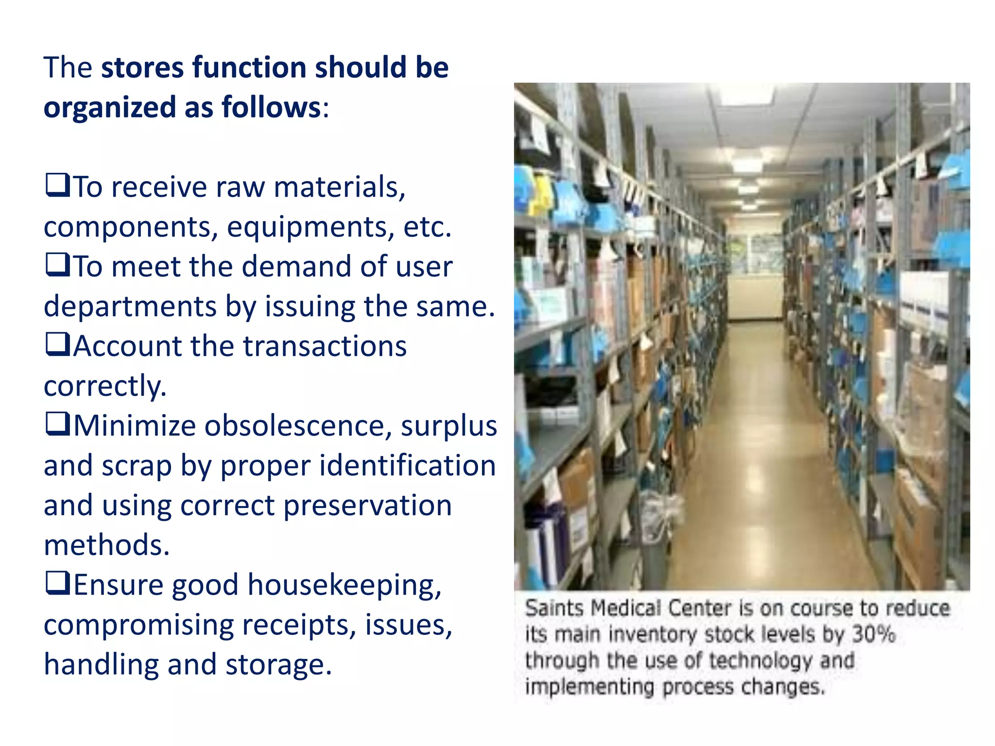 The stores function should be
organized as follows:
To receive raw materials,
components, equipments, etc.
To meet the demand of user
departments by issuing the same.
Account the transactions
correctly.
Minimize obsolescence, surplus
and scrap by proper identification
and using correct preservation
methods.
Ensure good housekeeping,
compromising receipts, issues,
handling and storage.
 