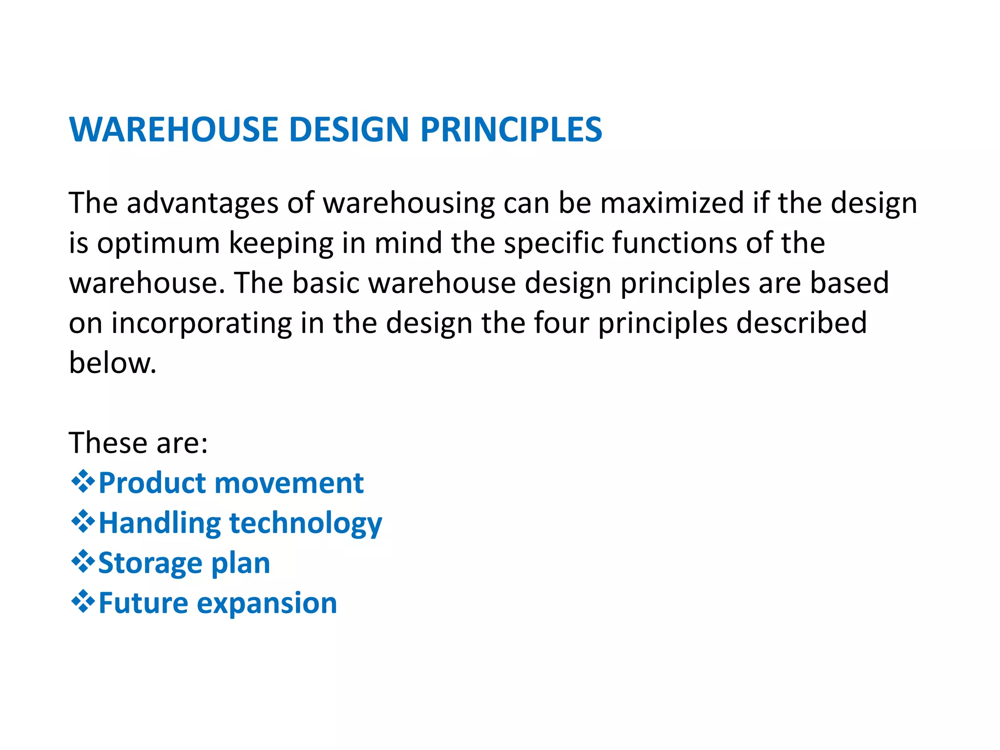 WAREHOUSE DESIGN PRINCIPLES
The advantages of warehousing can be maximized if the design
is optimum keeping in mind the specific functions of the
warehouse. The basic warehouse design principles are based
on incorporating in the design the four principles described
below.
These are:
Product movement
Handling technology
Storage plan
Future expansion
 