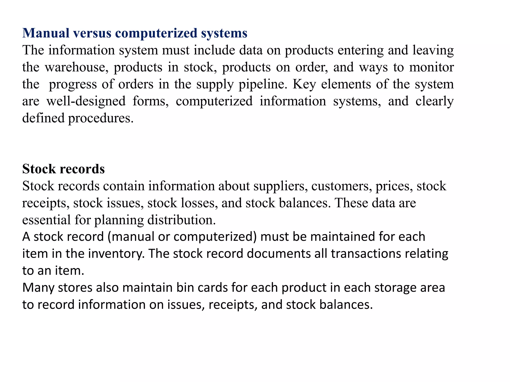 Manual versus computerized systems
The information system must include data on products entering and leaving
the warehouse, products in stock, products on order, and ways to monitor
the progress of orders in the supply pipeline. Key elements of the system
are well-designed forms, computerized information systems, and clearly
defined procedures.
Stock records
Stock records contain information about suppliers, customers, prices, stock
receipts, stock issues, stock losses, and stock balances. These data are
essential for planning distribution.
A stock record (manual or computerized) must be maintained for each
item in the inventory. The stock record documents all transactions relating
to an item.
Many stores also maintain bin cards for each product in each storage area
to record information on issues, receipts, and stock balances.
 