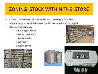 ZONING STOCK WITHIN THE STORE
• Correct combination of temperature and security is important
• Initial zoning process is the most basic way supplies are arranged
• Zone can be separate
o building or rooms
o Locked cupboard
o A refrigerator
o A freezer
o A cold room
 