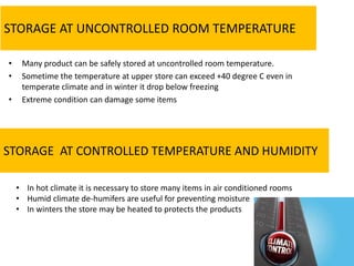 STORAGE AT UNCONTROLLED ROOM TEMPERATURE
• Many product can be safely stored at uncontrolled room temperature.
• Sometime the temperature at upper store can exceed +40 degree C even in
temperate climate and in winter it drop below freezing
• Extreme condition can damage some items
STORAGE AT CONTROLLED TEMPERATURE AND HUMIDITY
• In hot climate it is necessary to store many items in air conditioned rooms
• Humid climate de-humifers are useful for preventing moisture
• In winters the store may be heated to protects the products
 