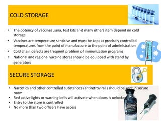 COLD STORAGE
• The potency of vaccines ,sera, test kits and many others item depend on cold
storage
• Vaccines are temperature sensitive and must be kept at precisely controlled
temperatures from the point of manufacture to the point of administration
• Cold chain defects are frequent problem of immunization programs
• National and regional vaccine stores should be equipped with stand by
generators
SECURE STORAGE
• Narcotics and other controlled substances (antiretroviral ) should be kept in secure
room
• Red active lights or warning bells will activate when doors is unlocked
• Entry to the store is controlled
• No more than two officers have access
 