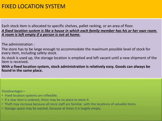 FIXED LOCATION SYSTEM
Each stock item is allocated to specific shelves, pallet racking, or an area of floor.
A fixed location system is like a house in which each family member has his or her own room.
A room is left empty if a person is not at home.
The administration :
The store has to be large enough to accommodate the maximum possible level of stock for
every item, including safety stock.
As stock is used up, the storage location is emptied and left vacant until a new shipment of the
item is received.
With a fixed location system, stock administration is relatively easy. Goods can always be
found in the same place.
Disadvantages—
• Fixed location systems are inflexible.
• If a new item is ordered, there may be no place to store it.
• Theft may increase because all store staff are familiar with the locations of valuable items.
• Storage space may be wasted, because at times it is largely empty.
 