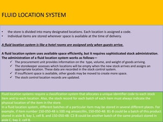 FLUID LOCATION SYSTEM
• the store is divided into many designated locations. Each location is assigned a code.
• Individual items are stored wherever space is available at the time of delivery.
A fluid location system is like a hotel rooms are assigned only when guests arrive.
A fluid location system uses available space efficiently, but it requires sophisticated stock administration.
The administration of a fluid location system works as follows—
 The procurement unit provides information on the type, volume, and weight of goods arriving.
 The storekeeper assesses which locations will be empty when the new stock arrives and assigns an
appropriate location. These data are recorded in the stock control system.
 If insufficient space is available, other goods may be moved to create more space.
 The stock control location records are updated.
Fluid location systems require a classification system that allocates a unique identifier code to each stock
item and to each location. Also, the stock record for each batch of each item must always indicate the
physical location of the item in the store.
In a fluid location system, different batches of a particular item may be stored in several different places. For
example, if item number 150-050-48 is 500 mg amoxicillin, 150-050-48: B1-B could be a batch of this product
stored in aisle B, bay 1, cell B, and 150-050-48: C2-B could be another batch of the same product stored in
aisle C, bay 2, cell B.
 