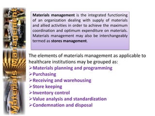 The elements of materials management as applicable to
healthcare institutions may be grouped as:
Materials planning and programming
Purchasing
Receiving and warehousing
Store keeping
Inventory control
Value analysis and standardization
Condemnation and disposal
Materials management is the integrated functioning
of an organization dealing with supply of materials
and allied activities in order to achieve the maximum
coordination and optimum expenditure on materials.
Materials management may also be interchangeably
termed as stores management.
 