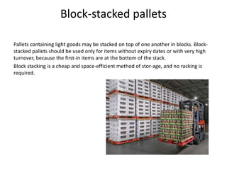 Block-stacked pallets
Pallets containing light goods may be stacked on top of one another in blocks. Block-
stacked pallets should be used only for items without expiry dates or with very high
turnover, because the first-in items are at the bottom of the stack.
Block stacking is a cheap and space-efficient method of stor-age, and no racking is
required.
 