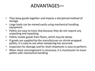 ADVANTAGES—
• They keep goods together and impose a disciplined method of
storage.
• Large loads can be moved easily using mechanical handling
equipment.
• Pallets are easy to trans ship because they do not require any
unpacking and repacking.
• Pallets isolate goods from floors, which may be damp.
• If goods are supplied by the manufacturer on shrink-wrapped
pallets, it is easy to see when tampering has occurred.
• Inspection for damage and for short shipments is easy to perform.
• When stock rearrangement is necessary, it is mucheasier to move
pallets with mechanical handling
 