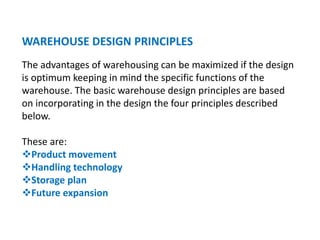 WAREHOUSE DESIGN PRINCIPLES
The advantages of warehousing can be maximized if the design
is optimum keeping in mind the specific functions of the
warehouse. The basic warehouse design principles are based
on incorporating in the design the four principles described
below.
These are:
Product movement
Handling technology
Storage plan
Future expansion
 