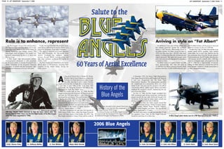 PAGE 10 JET OBSERVER September 7, 2006 JET OBSERVER September 7, 2006 PAGE 11
An all-Marine Corps crew of three officers and
five enlisted personnel operate the Lockheed-
Martin C-130T Hercules, affectionately known as
Fat Albert Airlines. Fat Albert joined the team in
1970 and flies more than 140,000 miles each
season. It carries more than 40 maintenance and
support personnel, their gear and enough spare
parts and communication equipment to complete a
successful air show.
Fat Albert cruises at a speed of more than 320
knots (approximately 360 miles per hour) at
27,000 feet. Four Allison turboprop engines, which
produce more than 16,000 shaft-horsepower, pro-
vide Fat Albert Airlines with the power to land and
depart on runways as short as 2,500 feet.
At select show sites, Fat Albert demonstrates its jet-
assisted takeoff (JATO) capability. Eight solid-fuel
rocket bottles, four on each side, attached near the
rear paratrooper doors thrust the Hercules skyward.
Fired simultaneously, the JATO bottles allow the mam-
moth transport aircraft to takeoff within 1,500 feet,
climb at a 45-degree angle, and propel it to an alti-
tude of 1,000 feet in approximately 15 seconds.
Getting Fat Albert airborne in minimal time and dis-
tance simulates conditions in hostile environments or
on short, unprepared runways.
Arriving in style on “Fat Albert”Role is to enhance, represent
2006 Blue Angels
t the end of World War II, Chester W. Nimitz,
then the Chief of Naval Operations, ordered the
formation of a flight demonstration team to keep
the public interested in naval aviation. The Blue
Angels performed their first flight demonstration less than
a year later in June 1946 at their home base, NAS
Jacksonville, Fla. Flying the Grumman F6F Hellcat, they
were led by Lt. Cmdr. Roy “Butch” Voris.
Only two months later on Aug. 25, 1946, the Blue
Angels transitioned to the Grumman F8F Bearcat and one
year later, the 1947 team, led by Lt. Cmdr. Robert Clarke,
introduced the now famous “Diamond Formation.”
By the end of the 1940s the Blue Angels were flying
their first jet aircraft, the Grumman F9F-2 Panther. In
response to the demands placed on naval aviation in the
Korean Conflict, the team reported to the aircraft carrier
USS Princeton as the nucleus of Fighter Squadron 191
(VF-191), “Satan’s Kittens,” in 1950.
The team reorganized the next year and reported to
NAS Corpus Christi, Texas, where they began flying the
newer and faster version of the Panther, the F9F-5. The
Blue Angels remained in Corpus Christi until the winter of
1954 when they relocated to their present home base at
NAS Pensacola. It was here that they progressed to the
swept-wing Grumman F9F-8 Cougar.
The ensuing 20 years saw the Blue Angels transition to
two more aircraft, the Grumman F11F-1 Tiger (1957) and
the McDonnell Douglas F-4J Phantom II (1969).
In December 1974, the Navy’s Flight Demonstration
Team began flying the McDonnell Douglas A-4F Skyhawk
II and was reorganized into the Navy Flight
Demonstration Squadron. This reorganization permitted
the establishment of a commanding officer vice a flight
leader (Cmdr. Tony Less was the squadron’s first official
commanding officer), added support officers and further
redefined the squadron’s mission, emphasizing the sup-
port of recruiting efforts.
On Nov. 8, 1986, the Blue Angels completed their
40th anniversary year during ceremonies unveiling their
present aircraft, the new sleek McDonnell Douglas F/A-
18 Hornet, the first dual-role fighter/attack aircraft now
serving on the nation’s front lines of defense.
In 1992, more than one million people viewed Blue
Angel’s performances during a 30-day European deploy-
ment to Sweden, Finland, Russia, Romania, Bulgaria,
Italy, the United Kingdom and Spain. This was the first
European deployment in 19 years.
The 2005 show season brought out more than 17 mil-
lion spectators. Since 1946, the Blue Angels have per-
formed for more than 414 million fans.
Cmdr. Steven Foley
The Blue Angels’ mission is to enhance Navy
and Marine Corps recruiting efforts and to rep-
resent the naval service to the United States, its
elected leadership and foreign nations. The
Blue Angels serve as positive role models and
goodwill ambassadors for the U. S. Navy and
Marine Corps.
A Blue Angels flight demonstration exhibits
choreographed refinements of skills possessed
by all naval aviators. It includes the graceful aer-
obatic maneuvers of the four-plane Diamond
Formation, in concert with the fast-paced, high-
performance maneuvers of its two solo pilots.
Finally, the team illustrates the pinnacle of pre-
cision flying, performing maneuvers locked as a
unit in the renowned, six-jet Delta Formation.
The team is stationed at Forrest Sherman
Field, NAS Pensacola, Fla., during the show
season. However, the squadron spends
January through March training pilots and
new team members at Naval Air Facility El
Centro, Calif.
The Blue Angels are scheduled to fly nearly
68 air shows at 35 locations, including NAS
Oceana, in the United States, during the
2006 season.
Lt. Anthony Walley Lt. Tom Winkler Major Matt Shortal Lt. Cmdr. Shaun SwartzLt. Kevin DavisLt. Cmdr. John AllisonLt. Cmdr. Ted Steelman
History of the
Blue Angels
Official U.S. Navy photograph
CDR Roy “Butch” Voris returned to help the team reform after the
Korean War in 1952. Voris was the first flight leader of the Blue Angels
when the team organized in 1946.
Official U.S. Navy photograph
A Blue Angel pilot climbs out of a F8F Bearcat (circa late 1940’s).
A
 