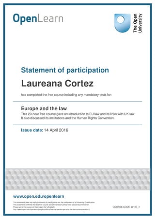 Statement of participation
Laureana Cortez
has completed the free course including any mandatory tests for:
Europe and the law
This 20-hour free course gave an introduction to EU law and its links with UK law.
It also discussed its institutions and the Human Rights Convention.
Issue date: 14 April 2016
www.open.edu/openlearn
This statement does not imply the award of credit points nor the conferment of a University Qualification.
This statement confirms that this free course and all mandatory tests were passed by the learner.
Please go to the course on OpenLearn for full details:
http://www.open.edu/openlearn/people-politics-law/the-law/europe-and-the-law/content-section-0
COURSE CODE: W100_4
 