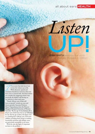 all about ears health
www.practicalparenting.com.au   73
I
t’s no secret that kids know how
to turn the volume up on life.
With ultrasonic squeals and
sometimes thunderous tantrums, their ears
have a lot to contend with. And that’s before
you consider the staggering statistic that
practically all children will develop an
ear infection in their early years.
“Nearly 100 per cent of kids will
have an episode,” reveals ear, nose and
throat specialist Associate Professor
Shyan Vijayasekaran, from the Princess
Margaret Hospital University of Western
Australia. “By the age of one, between 20 to
60 per cent of kids have had an ear infection,”
he says. By the age of three, this figure rises
to a startling 60 to 100 per cent. And some
children, including those living in smoking
households and those with allergic noses,
are particularly susceptible to ear issues.
With the stats sky high, it’s important
we listen to the problem. ›
ERIN SMITH explores the world
of common ear troubles in children
Listen
up!
 