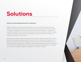 Solutions
Audio visual technology advances at a rapid pace
Digital configurations have replaced analog systems and network-based solutions are crucial
to today’s communication infrastructure. This transition requires audio visual providers to uphold
a thorough knowledge of Information Technology. Conference Technologies, Inc. recognized this
convergence ahead of others, which has positioned us to provide you advanced solutions in digital
media, control systems, video conferencing, webcasting, networked infrastructure design, and
unified communications, to name a few.
We have built an engineering and technical team that is highly trained and experienced in not only
the latest technology but emerging solutions as well. This is not a feat that just happens. It is the
result of a focused commitment to setting the standard in a fast-paced field and a dedication to
researching the technology horizon. The depth of understanding required to propose and implement
the most advanced solutions demands a professional. Conference Technologies, Inc. is the expert
you can count on to design, integrate, and support your next AV or IT system.
12 //
 
