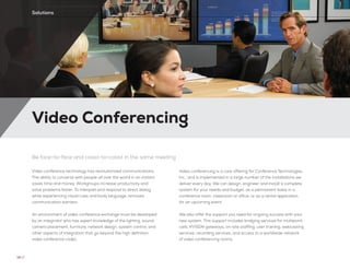 Video Conferencing
Be face-to-face and coast-to-coast in the same meeting
Video conference technology has revolutionized communications.
The ability to converse with people all over the world in an instant
saves time and money. Workgroups increase productivity and
solve problems faster. To interpret and respond to direct dialog,
while experiencing visual cues and body language, removes
communication barriers.
An environment of video conference exchange must be developed
by an integrator who has expert knowledge of the lighting, sound,
camera placement, furniture, network design, system control, and
other aspects of integration that go beyond the high definition
video conference codec.
Video conferencing is a core offering for Conference Technologies,
Inc., and is implemented in a large number of the installations we
deliver every day. We can design, engineer and install a complete
system for your needs and budget, as a permanent basis in a
conference room, classroom or office, or as a rental application
for an upcoming event.
We also offer the support you need for ongoing success with your
new system. This support includes bridging services for multipoint
calls, IP/ISDN gateways, on-site staffing, user training, webcasting
services, recording services, and access to a worldwide network
of video conferencing rooms.
14 //
Solutions
 