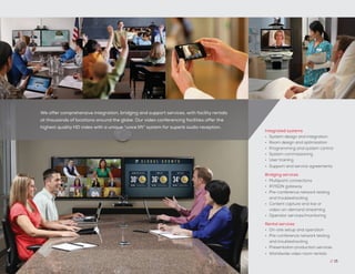 Integrated systems
•	 System design and integration
•	 Room design and optimization
•	 Programming and system control
•	 System commissioning
•	 User training
•	 Support and service agreements
Bridging services
•	 Multipoint connections
•	 IP/ISDN gateway
•	 Pre-conference network testing
and troubleshooting
•	 Content capture and live or
video-on-demand streaming
•	 Operator services/monitoring
Rental services
•	 On-site setup and operation
•	 Pre-conference network testing
and troubleshooting
•	 Presentation production services
•	 Worldwide video room rentals
We offer comprehensive integration, bridging and support services, with facility rentals
at thousands of locations around the globe. Our video conferencing facilities offer the
highest quality HD video with a unique “voice lift” system for superb audio reception.
// 15
 