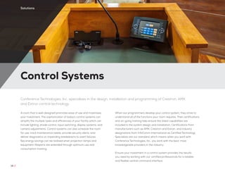Control Systems
18 //
Solutions
Conference Technologies, Inc. specializes in the design, installation and programming of Crestron, AMX
and Extron control technology
A room that is well-designed promotes ease of use and maximizes
your investment. The sophistication of today’s control systems can
simplify the multiple tasks and efficiencies of your facility which can
include lighting, shade control, input switching, display systems, and
camera adjustments. Control systems can also schedule the room
for use, track maintenance needs, provide security alerts, and
deliver diagnostics on impending breakdowns to avert failures.
Key energy savings can be realized when projection lamps and
equipment lifespans are extended through optimum use and
consumption tracking.
When our programmers develop your control system, they strive to
understand all of the functions your room requires. Their certifications
and on-going training help ensure the latest capabilities are
included in the system design and installation. Certifications from
manufacturers such as AMX, Crestron and Extron, and industry
designations from InfoComm International as Certified Technology
Specialists are our standard; which means when you work with
Conference Technologies, Inc., you work with the best, most
knowledgeable providers in the industry.
Ensure your investment in a control system provides the results
you need by working with our certified professionals for a reliable
and flexible central command interface.
 
