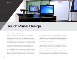 Touch Panel Design
Solutions
For an intuitive user experience
The key to developing a robust yet simple touch panel interface
is to first understand the system functionality. With our breadth
of knowledge in the control system and integrated capabilities of
today’s technology, our touch panel designers deliver a user interface
that is accessible for any end user. Even the most complex systems
become manageable for users unfamiliar with audio-visual controls.
Our designers obtain manufacturer certifications for layout and
design and are focused on providing industry standards based
interfaces that are intuitive for your entire enterprise, with a key
focus on developing Crestron, AMX and Extron controls. Through the
thousands of panels our people have designed, we have achieved
a process and developed specifications that are end-user driven to
ensure clear adoption and use of your systems. Our touch panels
come with guides.
Our designers work closely with project managers to define the
usage and requirements of your space. Through that process the
initial concept is diagrammed and tested for complete functionality.
Once the engineering team validates technical compatibilities, the
process is finalized in configuration.
If your touch panel needs an update to its look, our designers
also deliver interfaces for existing or upgraded systems. With our
extensive interface archive, we can offer templates, preconfigured
layouts and themes to support your system improvements.
The options are limitless and are also easily customized to your
specifications. Our touch panel designers provide custom icons,
buttons and backgrounds that are branded to your enterprise and in
a style that reflects your preferences.
20 //
 