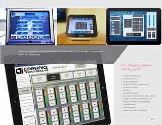 When a simplified control interface is in the hands of your people, it empowers
them to collaborate.
•	 AV Source Selection
•	 Climate Control
•	 Security Systems
•	 Audio and video conferencing
•	 Audio/mic levels
•	 Lighting
•	 Shades/Curtains
•	 Source control (DVD, Blu-Ray, Cable,
Cable, Air Media, Clickshare, etc.)
•	 Display control (TVs, projectors,
SmartBoards)
•	 Video preview
•	 Audio and video recordings
Our designers deliver
interfaces for:
// 21
 