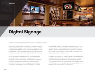 Digital Signage
22 //
Solutions
Enhance user experiences with custom targeted content
Digital media displays are an efficient way to engage an audience.
Conference Technologies, Inc. can provide a turn-key solution that
puts this powerful medium to work in your facility. When you add
Digital Signage to your space, you create an enhanced experience
that allows your content to directly interact with those who view it.
We can provide a complete solution that integrates software,
hardware, content, and installation as a basic stand-alone
application with easy USB uploads, or installed as an integrated
online remote management system for more refined, multi-
layered content. There are many configurations available and
customizable templates that can be adapted to fit your needs.
Digital signage allows for messages to be updated instantly, which
assures your communications are timely. Content can be used to
entertain, inform, or advertise to observers. It can also be tailored
and targeted to your audience, and can range from news or RSS
feeds, to slide shows, videos and more.
Conference Technologies, Inc. is able to design a service package for
your application that includes remote support, content development,
content management, data storage, and network management.
This comprehensive plan will help broadcast your messages quickly
and efficiently, all from a central location. Let us show you how this
effective visual communication can work for you.
 