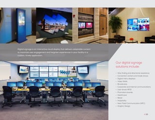 Digital signage is an interactive visual display that delivers adaptable content
to maximize user engagement and heighten experiences in your facility in a
custom, timely application.
// 23
•	 Way finding and directional assistance
•	 Convention centers and trade shows
•	 Digital menu displays
•	 Video Walls
•	 Broadcasts
•	 Corporate and internal communications
•	 User driven RFID
•	 Promotion boards
•	 Healthcare
•	 Retail
•	 Hospitality
•	 Near Field Communication (NFC)
•	 Graphic Design
Our digital signage
solutions include:
 