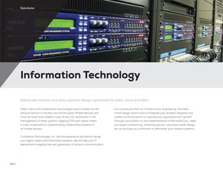 Information Technology
24 //
Solutions
Advanced network and data systems design optimized for video, voice and data
Video, voice, and collaboration technologies have crossed into the
network domain in facilities around the globe. Mobile devices and
cloud services have added a layer of security awareness to the
management of these systems. Aligning IT/IS with digital media
is a key component to understanding collaborative systems in
all market sectors.
Conference Technologies, Inc. has the experience and skill to merge
your digital media and information systems. We will help your IT
department integrate the next generation of network communication.
Let us show you how our infrastructure, engineering, and data
center design teams work to integrate your wireless networks and
unified communications to improve your organizational IT growth.
Through consultation on the implementation of Microsoft Lync, video
and audio conferencing, streaming servers, and data center design,
we can provide you a direction to administer your network systems.
 