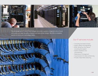 // 25
•	 Consulting and needs analysis
•	 System design and engineering
•	 BYOD “Bring Your Own Device”
consulting and support
•	 System installation and
commissioning
•	 Mobile device management
•	 Cloud solutions for video conferencing
•	 IP Audio-Video Matrix Switching
Our IT services include:
The convergence of IT and AV technologies demands a systems integrator who is fluent
with audio and video as well as network and data center design. We offer a complete
solution for all of your technology needs.
 