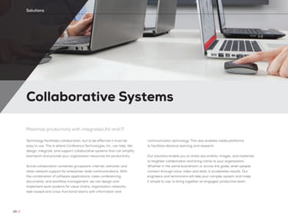 Collaborative Systems
26 //
Solutions
Maximize productivity with integrated AV and IT
Technology facilitates collaboration, but to be effective it must be
easy to use. This is where Conference Technologies, Inc. can help. We
design, integrate, and support collaborative systems that can simplify
teamwork and provide your organization resources for productivity.
Active collaboration combines groupware, internet, extranet, and
other network support for enterprise-wide communications. With
the combination of software applications, video conferencing,
documents, and workflow management, we can design and
implement work systems for value chains, organization networks,
web-based and cross-functional teams with information and
communication technology. This also enables media platforms
to facilitate distance learning and research.
Our solutions enable you to share documents, images, and materials
to heighten collaboration and bring clarity to your organization.
Whether in the same boardroom or across the globe, when people
connect through voice, video and data, it accelerates results. Our
engineers and technicians will take your complex system and make
it simple to use, to bring together an engaged, productive team.
 