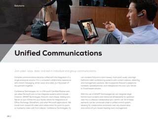Unified Communications
28 //
Solutions
Join video, voice, data, and text in individual and group communications
Complex communications become unified with the integration of a
single enterprise solution. For a consistent collaborative experience
with instant messaging, email, voice, and video, put the power of
our partners together.
Conference Technologies, Inc. is a Microsoft Certified Partner and
we utilize Microsoft Lync to fully integrate systems which include
Crestron, SMART Technologies, Polycom, and Lifesize. Adding Lync
Server or Lync Online into your facility allows for integrations of
Office, Exchange, SharePoint, and other Microsoft applications. We
install room-based HD video and collaboration for point-to-point,
or multiparty video calls from Lifesize. Conference Technologies, Inc.
can combine Polycom’s room-based, multi-point audio, and High
Definition video conferencing systems with content capture, steaming,
and management solutions. We incorporate Polycom’s telephone
handsets, speakerphones, and videophones into your Lync Server
or Cloud based solution.	
With the use of SMART Technologies we can integrate large-
format touch screens and interactive whiteboards for optimum
view into a cohesive collaborative Lync-centric call. All of these
elements can be connected under a unified control system,
allowing for collaborative annotation over any shared data
and control of Lync based meeting room management.
 
