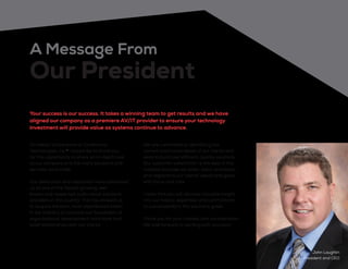 On behalf of everyone at Conference
Technologies, Inc.®
I would like to thank you
for this opportunity to share an in-depth look
at our company and the many solutions and
services we provide.
Our dedication and reputation have positioned
us as one of the fastest growing, well
known and respected audio visual solutions
providers in the country. This has allowed us
to acquire the best, most experienced talent
in the industry to cultivate our foundation of
organizational development, hard work and
solid relationships with our clients.
We are committed to identifying the
current and future needs of our clients and
work to build cost efficient, quality solutions.
Our customer satisfaction is the best in the
industry because we listen, learn, anticipate,
and respond to our clients’ needs and goals
with focus and care.
I hope that you will discover valuable insight
into our history, expertise, and commitment
to sustainability in this solutions guide.
Thank you for your interest and consideration.
We look forward to working with you soon.
John Laughlin
President and CEO
A Message From
Our President
Your success is our success. It takes a winning team to get results and we have
aligned our company as a premiere AV/IT provider to ensure your technology
investment will provide value as systems continue to advance.
 