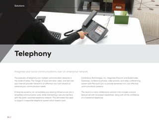 Telephony
30 //
Solutions
Integrate your voice communications over an enterprise network
The evolution of telephony into multiple communication networks is
the mode of today. The merger of voice and data, video, and text over
your internet provider network is an effective, low-cost solution to
advance your communication needs.
Enterprise systems can consolidate your existing infrastructure into a
simplified communication suite, while maintaining a secure interface
with the public switched telephone network. This eliminates the need
to support a separate telephone system which lowers costs.
Conference Technologies, Inc. integrates Polycom and AudioCodes
Gateways, conference phones, video phones, and video conferencing
system with Microsoft Lync to provide extremely rich, cost effective
communications systems.
The result is a clear collaboration solution that includes a broad
feature set with increased capabilities, along with all the confidence
of a traditional telephone.
 