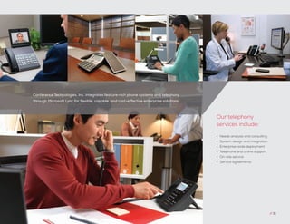 Conference Technologies, Inc. integrates feature-rich phone systems and telephony
through Microsoft Lync for flexible, capable, and cost-effective enterprise solutions.
// 31
•	 Needs analysis and consulting
•	 System design and integration
•	 Enterprise-wide deployment
•	 Telephone and online support
•	 On-site service
•	 Service agreements
Our telephony
services include:
 