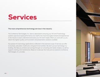 Services
36 //
The most comprehensive technology services in the industry
The Conference Technologies, Inc. team is dedicated to ensuring your AV and IT technology
systems operate at peak performance. Our staff is the most thoroughly trained and experienced
in the industry to best understand and solve your AV and IT needs. When you work with us, you
obtain the highest quality communication and presentation solutions available.
Our passion for technology applications is reflected in the extensive scope of services we offer
to business, education, healthcare, and government entities. We don’t just put technology in a
building. We help you achieve cost savings through our consulting and needs analysis, as well as
support, training, and maintenance. Read on to discover the many service solutions Conference
Technologies, Inc. provides.
 