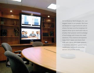 At Conference Technologies, Inc., our
biggest asset is our people. We have
developed an organizational culture
where the best and the brightest AV
experts show up to work each day to
employ their passion and knowledge
of technology with those who need
solutions. This creative atmosphere
helps them apply and share their
skills with clients who seek systems
in business, education, government,
healthcare, non-profit and other
sectors around the world.
 