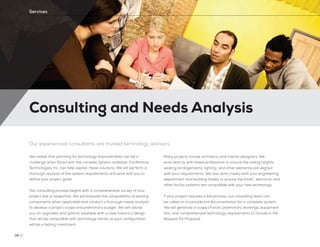 Consulting and Needs Analysis
38 //
Services
Our experienced consultants are trusted technology advisors
We realize that planning for technology improvements can be a
challenge when faced with the complex options available. Conference
Technologies, Inc. can help explain these solutions. We will perform a
thorough analysis of the system requirements and work with you to
define your project goals.
Our consulting process begins with a comprehensive survey of your
project site or blueprints. We will evaluate the compatibility of existing
components when applicable and conduct a thorough needs analysis
to develop a project scope and preliminary budget. We will advise
you on upgrades and options available with a view toward a design
that will be compatible with technology trends so your configuration
will be a lasting investment.
Many projects involve architects and interior designers. We
work directly with these professions to ensure the ceiling heights,
seating arrangements, lighting, and other elements are aligned
with your requirements. We also work closely with your engineering
department and building trades to ensure the HVAC, electrical, and
other facility systems are compatible with your new technology.
If your project requires a bid process, our consulting team can
be called on to provide bid documentation for a complete system.
We will generate a scope of work, preliminary drawings, equipment
lists, and comprehensive technology requirements to include in the
Request for Proposal.
 