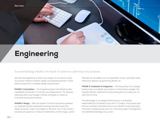 Engineering
40 //
Services
Successful Design-Build is the result of systematic planning and processes
We have the experience to direct your project on successful course.
Our proven method of system design and engineering flows in three
distinct phases for a complete design-build process.
PHASE 1: Consultation — Our Engineering team will identify system
capabilities that perform in line with your expectations. This requires
operating within your budget, timeline, and goals to create an
innovative yet practical solution.
PHASE 2: Design — After the system functions have been assessed
our engineering team generates drawings and documents the
design proposal, scope, and budget for the work. You or the architect
evaluate and approve, or request modifications. At this stage, custom
features can be added, such as equipment choices, wall plate styles,
interactive displays, programming details, etc.
PHASE 3: Installation & Integration — The final phase of our design-
build process is to deliver your system on-time and on-budget. This
requires efficient, skilled technicians whose goal is to make sure it is
right the first time.
The advantage of our design-build service is a centralized
responsibility for all phases of your AV or IT project. This process also
ensures consistent standards and a cost-benefit of reduced project
time and increased quality with our continuous project management
and detailed knowledge of your plan.
 