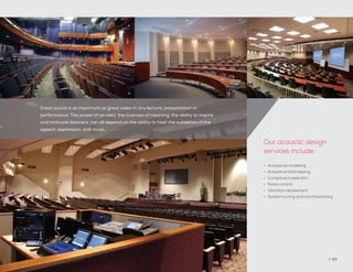 Great sound is as important as great video in any lecture, presentation or
performance. The power of an idea, the nuances of meaning, the ability to inspire
and motivate listeners, can all depend on the ability to hear the subtleties of the
speech, expression, and music.
// 43
•	 Acoustical modeling
•	 Acoustical field testing
•	 Component selection
•	 Noise control
•	 Vibration abatement
•	 System tuning and commissioning
Our acoustic design
services include:
 