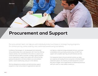 Procurement and Support
44 //
Services
Our procurement team can help you with individual product purchases or strategic buying programs
for contract pricing, online ordering, and customized warehousing and delivery
Conference Technologies, Inc. has developed and maintained
strong relationships and a solid reputation with more than 250 top
industry vendors. Our commitment to this arena is a value to you
in that we have the ability to provide a strategic logistics program
to your organization’s supply chain system with contract pricing,
password protected e-commerce linked to your procurement
system, custom warehousing, and just-in-time delivery.
We have designed procurement and administrative support
programs to meet various levels of organizational need and
can help you create technology standards that are customized
consolidated online purchasing, warehousing, and 24/7 tech
support with complete reporting and administrative services.
If an equipment lease is the procurement solution you need,
we cooperate with leading finance companies to facilitate flexible
investment options. Our inventory of rental equipment is one of
the nation’s largest, and is supported by an experienced technical
staff with coast-to-coast outlets to assist you.
 