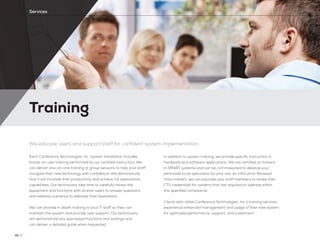 Training
46 //
Services
We educate users and support staff for confident system implementation
Each Conference Technologies, Inc. system installation includes
hands-on user training performed by our certified instructors. We
can deliver one-on-one training or group sessions to help your staff
navigate their new technology with confidence. We demonstrate
how it will increase their productivity and achieve full operational
capabilities. Our technicians take time to carefully review the
equipment and functions with all end-users to answer questions
and address scenarios to alleviate their hesitations.
We can provide in depth training to your IT staff so they can
maintain the system and provide user support. Our technicians
will demonstrate any specialized functions and settings and
can deliver a detailed guide when requested.
In addition to system training, we provide specific instruction in
hardware and software applications. We are certified as trainers
in SMART systems and can be commissioned to develop your
personnel to be specialists for your site. As InfoComm Renewal
Units trainers, we can educate your staff members to renew their
CTS credentials for systems that are required to operate within
this specified compliance.
Clients who utilize Conference Technologies, Inc.’s training services
experience enhanced management and usage of their new system
for optimized performance, support, and investment.
 