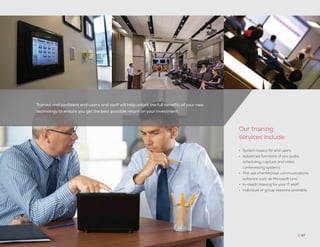 Trained and confident end-users and staff will help unlock the full benefits of your new
technology to ensure you get the best possible return on your investment.
// 47
•	 System basics for end users
•	 Advanced functions of pro audio,
scheduling, capture and video
conferencing systems
•	 The use of enterprise communications
software such as Microsoft Lync
•	 In-depth training for your IT staff
•	 Individual or group sessions available
Our training
services include:
 
