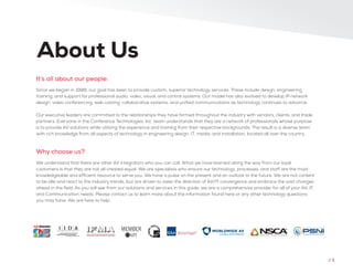 Since we began in 1988, our goal has been to provide custom, superior technology services. These include design, engineering,
training, and support for professional audio, video, visual, and control systems. Our model has also evolved to develop IP network
design, video conferencing, web casting, collaborative systems, and unified communications as technology continues to advance.
Our executive leaders are committed to the relationships they have formed throughout the industry with vendors, clients, and trade
partners. Everyone in the Conference Technologies, Inc. team understands that they are a network of professionals whose purpose
is to provide AV solutions while utilizing the experience and training from their respective backgrounds. The result is a diverse team
with rich knowledge from all aspects of technology in engineering design, IT, media, and installation, located all over the country.
We understand that there are other AV integrators who you can call. What we have learned along the way from our loyal
customers is that they are not all created equal. We are specialists who ensure our technology, processes, and staff are the most
knowledgeable and efficient resource to serve you. We have a pulse on the present and an outlook to the future. We are not content
to be idle and react to the industry trends, but are driven to steer the direction of AV/IT convergence and embrace the vast changes
ahead in the field. As you will see from our solutions and services in this guide, we are a comprehensive provider for all of your AV, IT,
and Communication needs. Please contact us to learn more about the information found here or any other technology questions
you may have. We are here to help.
It’s all about our people.
Why choose us?
About Us
// 5
 