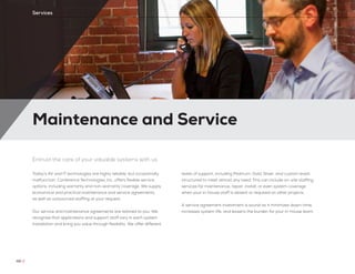 Maintenance and Service
48 //
Services
Entrust the care of your valuable systems with us
Today’s AV and IT technologies are highly reliable, but occasionally
malfunction. Conference Technologies, Inc. offers flexible service
options, including warranty and non-warranty coverage. We supply
economical and practical maintenance and service agreements,
as well as outsourced staffing at your request.
Our service and maintenance agreements are tailored to you. We
recognize that applications and support staff vary in each system
installation and bring you value through flexibility. We offer different
levels of support, including Platinum, Gold, Silver, and custom levels
structured to meet almost any need. This can include on-site staffing
services for maintenance, repair, install, or even system coverage
when your in-house staff is absent or required on other projects.
A service agreement investment is sound as it minimizes down-time,
increases system life, and lessens the burden for your in-house team.
 