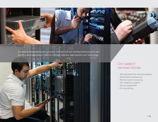 Conference Technologies, Inc. provides carefully-trained, certified technicians for your
facility customized to your needs to manage, operate, and maintain your technology.
// 49
•	 Warranty (and non-warranty) repairs
•	 Preventative maintenance
•	 Remote system monitoring
•	 24/7 telephone support
•	 Service agreements
•	 On-site staffing
Our support
services include:
 
