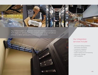 The certified installers, programmers, and project managers of Conference
Technologies, Inc. will implement your complete system design with skill and
precision to deliver optimal performance on your next solution.
// 51
•	 Structured cabling installation,
termination and testing
•	 Component integration
•	 Programming services
•	 System testing and commissioning
•	 Nationwide coverage
•	 24/7 availability
Our integration
services include:
 