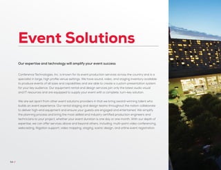 Event Solutions
54 //
Our expertise and technology will amplify your event success
Conference Technologies, Inc. is known for its event production services across the country and is a
specialist in large, high profile venue settings. We have sound, video, and staging inventory available
to produce events of all sizes and capabilities and are able to create a custom presentation system
for your key audience. Our equipment rental and design services join only the latest audio visual
and IT resources and are equipped to supply your event with a complete, turn-key solution.
We are set apart from other event solutions providers in that we bring award-winning talent who
builds an event experience. Our rental staging and design teams throughout the nation collaborate
to deliver high-end equipment and ensure your guests are engaged and entertained. We simplify
the planning process and bring the most skilled and industry certified production engineers and
technicians to your project, whether your event duration is one day or one month. With our depth of
expertise, we can offer services above and beyond others, including: multi-point video conferencing,
webcasting, litigation support, video mapping, staging, scenic design, and online event registration.
 