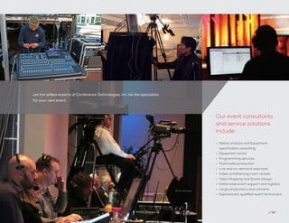 Let the skilled experts of Conference Technologies, Inc. be the specialists
for your next event.
// 57
•	 Needs analysis and Equipment
specification consulting
•	 Equipment rental
•	 Programming services
•	 Multimedia production
•	 Live and on-demand webcasts
•	 Video conferencing room rentals
•	 Video Mapping and Scenic Design
•	 Nationwide event support and logistics
•	 Large productions and concerts
•	 Experienced, qualified event technicians
Our event consultants
and service solutions
include:
 