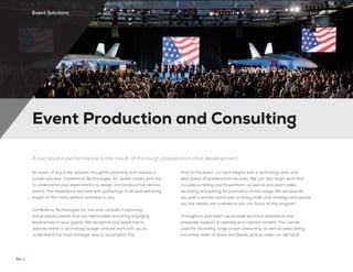 Event Production and Consulting
58 //
Event Solutions
A successful performance is the result of thorough preparation and development
An event of any scale requires thoughtful planning and involves a
proven process. Conference Technologies, Inc. works closely with you
to understand your expectations to design and produce full-service
events. The experience we have with gatherings of all sizes will bring
insight to the many options available to you.
Conference Technologies Inc. not only consults in planning,
but produces events that are memorable and bring engaging
experiences to your guests. We recognize your event has to
operate within a technology budget and will work with you to
understand the most strategic way to accomplish this.
Prior to the event, our work begins with a technology plan and
description of presentation services. We can also begin work that
includes scripting and PowerPoint, as well as pre-event video
recording and editing for promotion at this stage. We will provide
you with a written event plan to bring order and strategy and assure
you the details are covered so you can focus on the program.
Throughout your event we provide technical assistance and
presenter support to operate and capture content. This can be
used for recording, large screen streaming, as well as webcasting
live online video to share worldwide, and as video-on-demand.
 