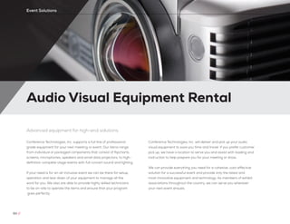 Audio Visual Equipment Rental
60 //
Event Solutions
Advanced equipment for high-end solutions
Conference Technologies, Inc. supports a full line of professional
grade equipment for your next meeting or event. Our items range
from individual or packaged components that consist of flipcharts,
screens, microphones, speakers and small data projectors, to high-
definition complete stage events with full concert sound and lighting.
If your need is for an all-inclusive event we can be there for setup,
operation and tear down of your equipment to manage all the
work for you. We also are able to provide highly skilled technicians
to be on-site to operate the items and ensure that your program
goes perfectly.
Conference Technologies, Inc. will deliver and pick up your audio
visual equipment to save you time and travel. If you prefer customer
pick up, we have a location to serve you and assist with loading and
instruction to help prepare you for your meeting or show.
We can provide everything you need for a cohesive, cost-effective
solution for a successful event and provide only the latest and
most innovative equipment and technology. As members of exhibit
associations throughout the country, we can serve you wherever
your next event ensues.
 
