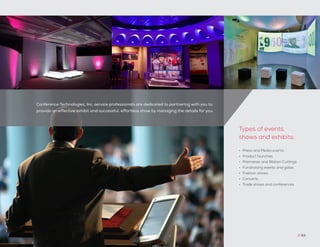 Conference Technologies, Inc. service professionals are dedicated to partnering with you to
provide an effective exhibit and successful, effortless show by managing the details for you.
// 63
•	 Press and Media events
•	 Product launches
•	 Premieres and Ribbon Cuttings
•	 Fundraising events and galas
•	 Fashion shows
•	 Concerts
•	 Trade shows and conferences
Types of events,
shows and exhibits:
 