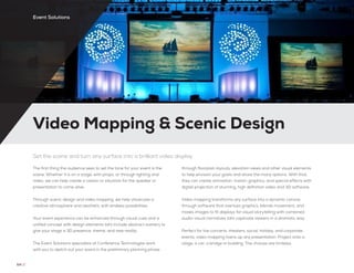 Video Mapping & Scenic Design
64 //
Set the scene and turn any surface into a brilliant video display
The first thing the audience sees to set the tone for your event is the
scene. Whether it is on a stage, with props, or through lighting and
video, we can help create a vission or situation for the speaker or
presentation to come alive.
Through scenic design and video mapping, we help showcase a
creative atmosphere and aesthetic with endless possibilities.
Your event experience can be enhanced through visual cues and a
unified concept with design elements taht include abstract scenery to
give your stage a 3D presence, theme, and new reality.
The Event Solutions specialists at Conference Technologies work
with you to sketch out your event in the preliminary planning phase
through floorplan layouts, elevation views and other visual elements
to help envision your goals and share the many options. With that,
they can create animation, motion graphics, and special effects with
digital projection of stunning, high definition video and 3D software.
Video mapping transforms any surface into a dynamic canvas
through software that overlays graphics, blends movement, and
masks images to fit displays for visual storytelling with combined
audio-visual narratives taht captivate viewers in a dramatic way.
Perfect for live concerts, theaters, social, holiday, and corporate
events, video mapping livens up any presentation. Project onto a
stage, a car, a bridge or building. The choices are limitelss.
Event Solutions
 